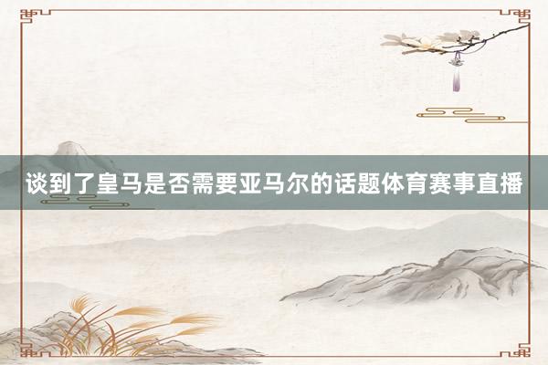 谈到了皇马是否需要亚马尔的话题体育赛事直播