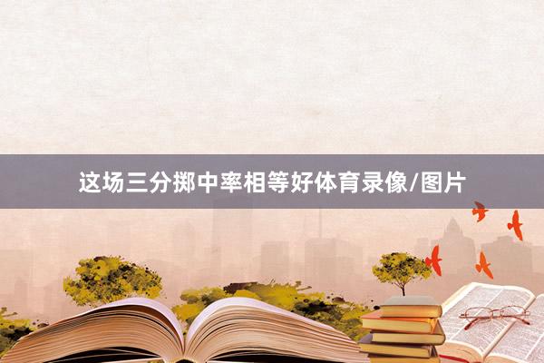 这场三分掷中率相等好体育录像/图片