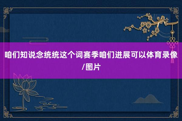 咱们知说念统统这个词赛季咱们进展可以体育录像/图片