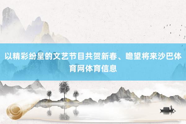以精彩纷呈的文艺节目共贺新春、瞻望将来沙巴体育网体育信息