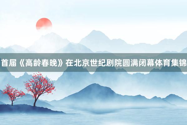 首届《高龄春晚》在北京世纪剧院圆满闭幕体育集锦