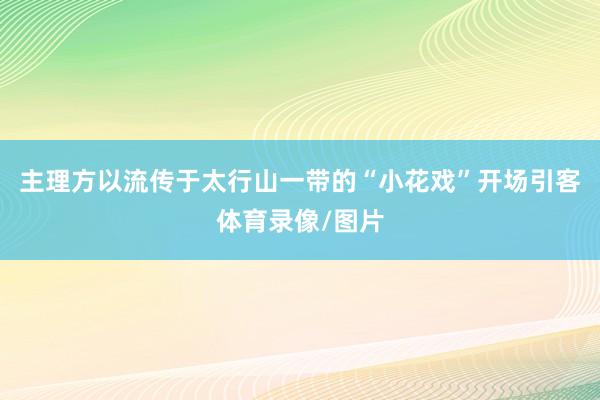 主理方以流传于太行山一带的“小花戏”开场引客体育录像/图片