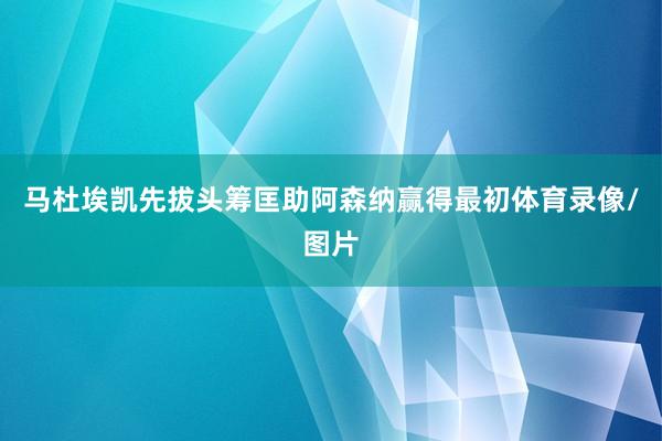 马杜埃凯先拔头筹匡助阿森纳赢得最初体育录像/图片