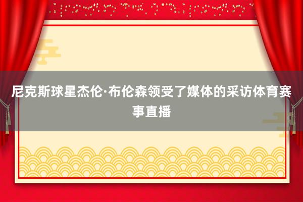 尼克斯球星杰伦·布伦森领受了媒体的采访体育赛事直播