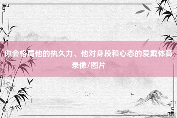 你会格局他的执久力、他对身段和心态的爱戴体育录像/图片
