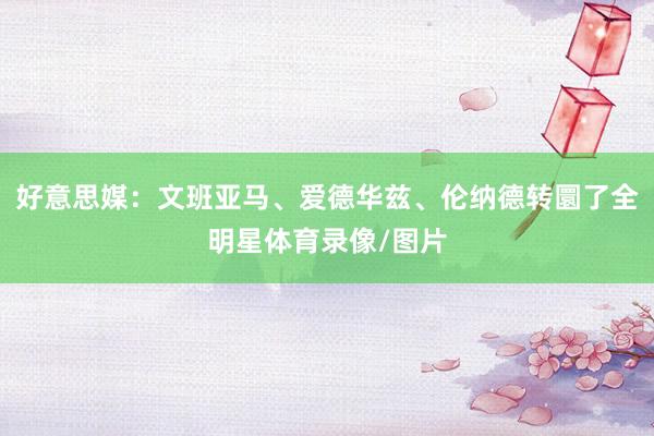 好意思媒：文班亚马、爱德华兹、伦纳德转圜了全明星体育录像/图片