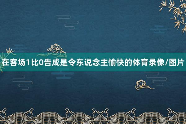 在客场1比0告成是令东说念主愉快的体育录像/图片
