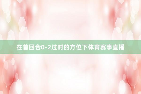 在首回合0-2过时的方位下体育赛事直播