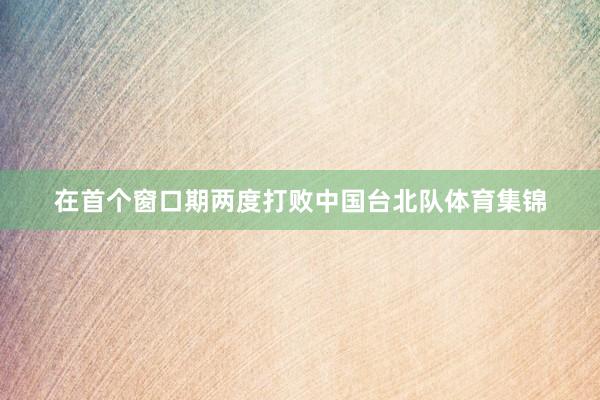 在首个窗口期两度打败中国台北队体育集锦