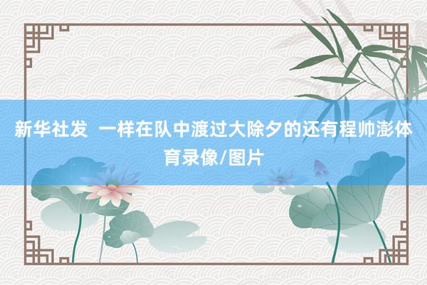 新华社发  一样在队中渡过大除夕的还有程帅澎体育录像/图片