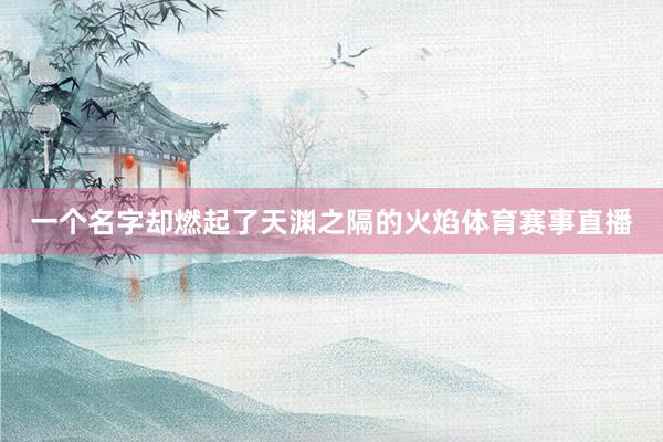 一个名字却燃起了天渊之隔的火焰体育赛事直播