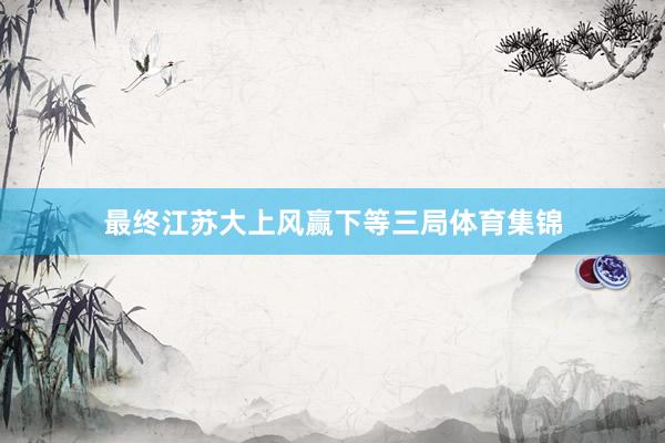 最终江苏大上风赢下等三局体育集锦