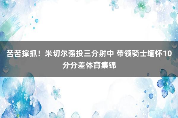 苦苦撑抓！米切尔强投三分射中 带领骑士缅怀10分分差体育集锦