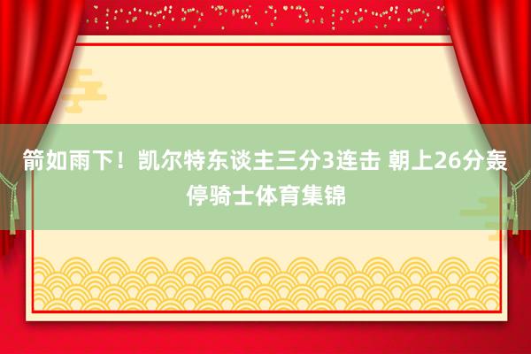 箭如雨下！凯尔特东谈主三分3连击 朝上26分轰停骑士体育集锦
