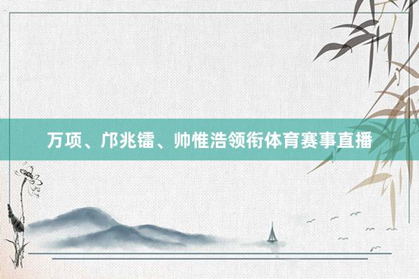 万项、邝兆镭、帅惟浩领衔体育赛事直播