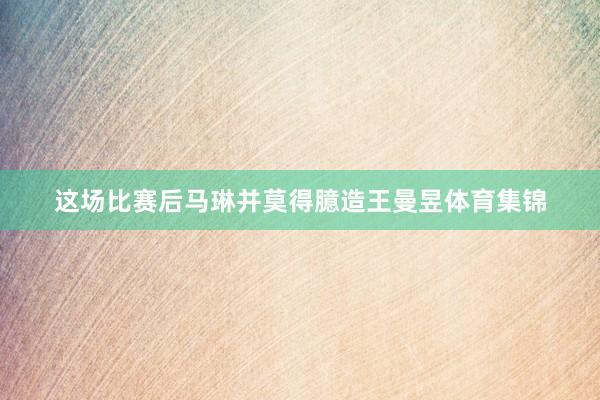 这场比赛后马琳并莫得臆造王曼昱体育集锦