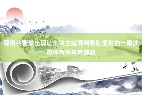 现场会骤然出现让东谈主喧阗到脚趾抠地的一幕沙巴体育网体育信息