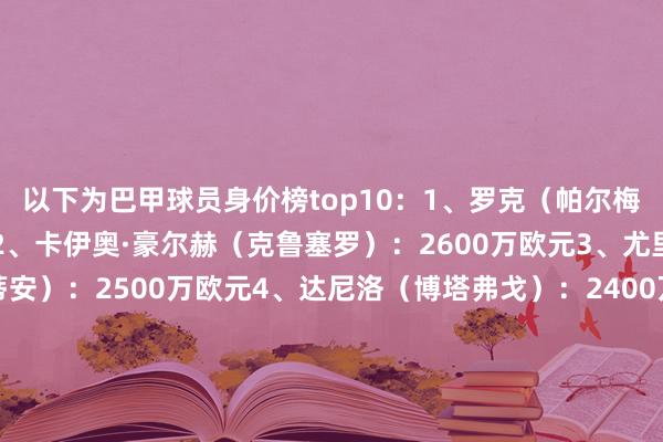 以下为巴甲球员身价榜top10:1、罗克(帕尔梅拉斯):3800万欧元2、卡伊奥·豪尔赫(克鲁塞罗):2600万欧元3、尤里·阿尔贝托(科林蒂安):2500万欧元4、达尼洛(博塔弗戈):2400万欧元5、布雷诺·比东(科林蒂安):2200万欧元6、何塞·曼努埃尔·洛佩兹(帕尔梅拉斯):2200万欧元7、热尔松(克鲁塞罗):2000万欧元8、佩德罗(弗拉门戈):1700万欧元9、利诺(弗拉门戈):1700万欧元10、安德烈(科林蒂安):1600万欧元体育赛事直播
