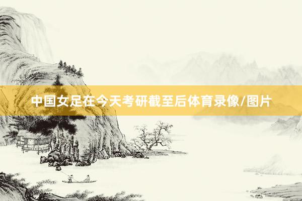 中国女足在今天考研截至后体育录像/图片