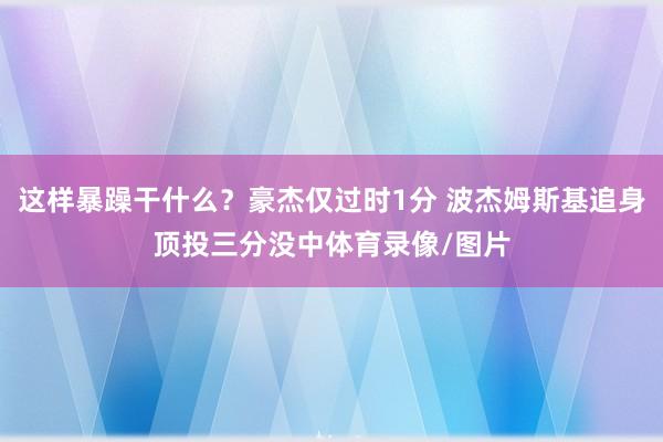 这样暴躁干什么？豪杰仅过时1分 波杰姆斯基追身顶投三分没中体育录像/图片