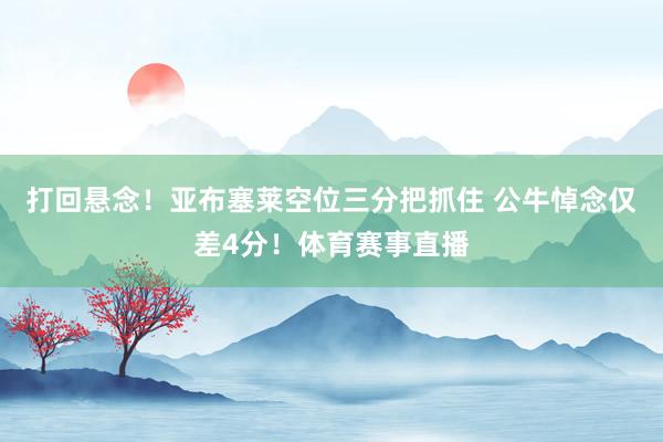 打回悬念！亚布塞莱空位三分把抓住 公牛悼念仅差4分！体育赛事直播