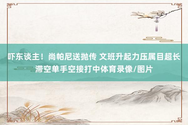吓东谈主！尚帕尼送抛传 文班升起力压属目超长滞空单手空接打中体育录像/图片