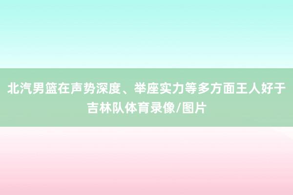 北汽男篮在声势深度、举座实力等多方面王人好于吉林队体育录像/图片