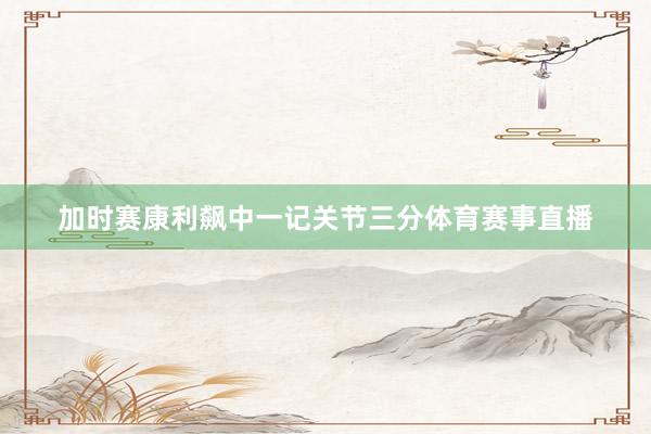 加时赛康利飙中一记关节三分体育赛事直播