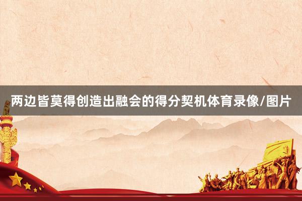 两边皆莫得创造出融会的得分契机体育录像/图片