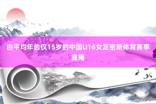 由平均年齿仅15岁的中国U16女足密斯体育赛事直播