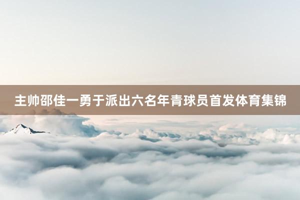 主帅邵佳一勇于派出六名年青球员首发体育集锦