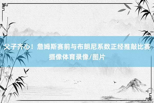 父子齐心！詹姆斯赛前与布朗尼系数正经推敲比赛摄像体育录像/图片