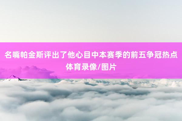 名嘴帕金斯评出了他心目中本赛季的前五争冠热点体育录像/图片