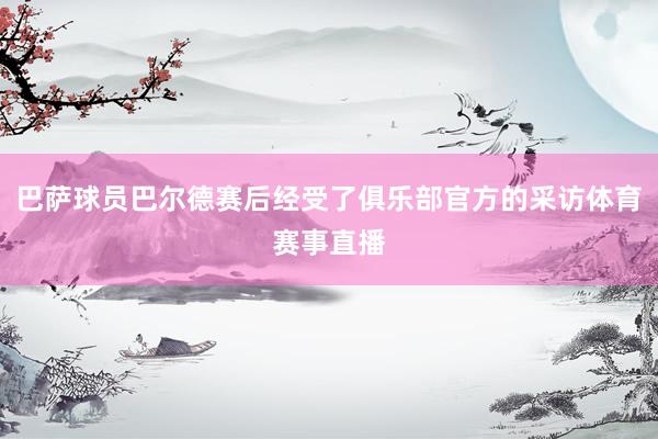 巴萨球员巴尔德赛后经受了俱乐部官方的采访体育赛事直播