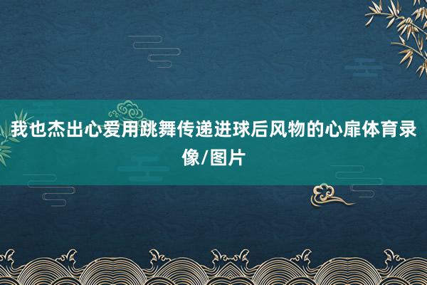 我也杰出心爱用跳舞传递进球后风物的心扉体育录像/图片