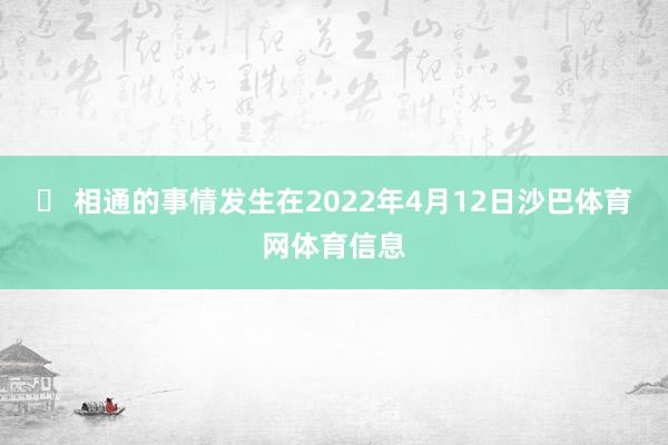▶ 相通的事情发生在2022年4月12日沙巴体育网体育信息