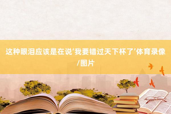 这种眼泪应该是在说‘我要错过天下杯了’体育录像/图片