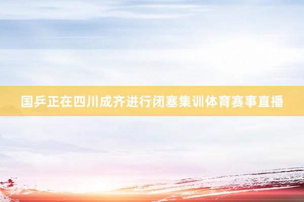 国乒正在四川成齐进行闭塞集训体育赛事直播