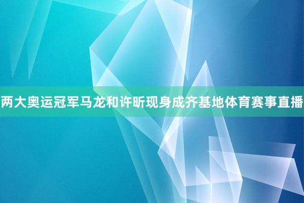 两大奥运冠军马龙和许昕现身成齐基地体育赛事直播