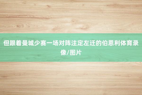 但跟着曼城少赛一场对阵注定左迁的伯恩利体育录像/图片