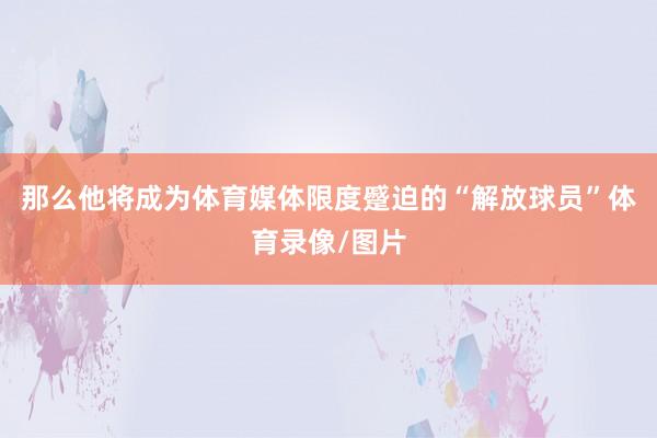 那么他将成为体育媒体限度蹙迫的“解放球员”体育录像/图片