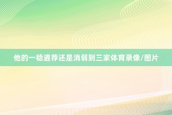 他的一稔遴荐还是消弱到三家体育录像/图片
