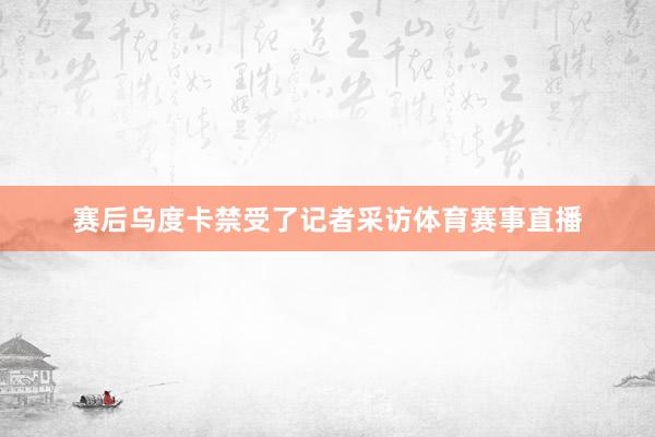 赛后乌度卡禁受了记者采访体育赛事直播