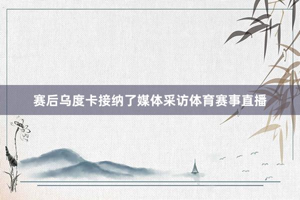 赛后乌度卡接纳了媒体采访体育赛事直播