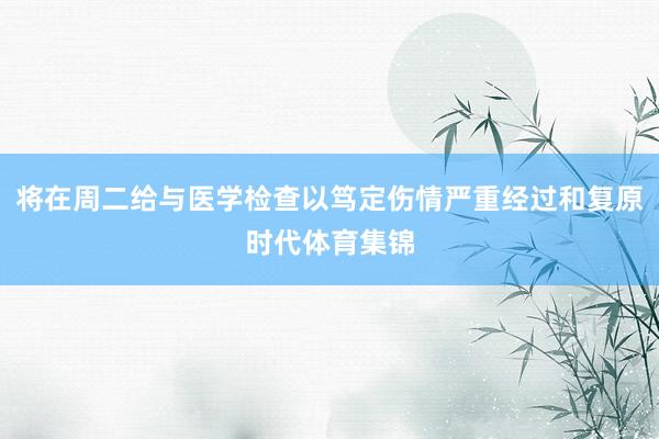 将在周二给与医学检查以笃定伤情严重经过和复原时代体育集锦