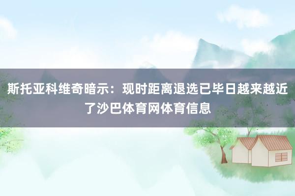 斯托亚科维奇暗示：现时距离退选已毕日越来越近了沙巴体育网体育信息