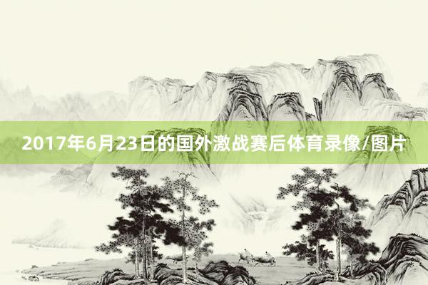 2017年6月23日的国外激战赛后体育录像/图片