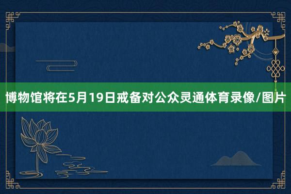 博物馆将在5月19日戒备对公众灵通体育录像/图片