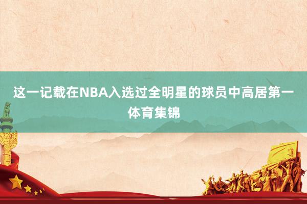 这一记载在NBA入选过全明星的球员中高居第一体育集锦