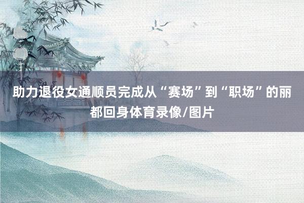 助力退役女通顺员完成从“赛场”到“职场”的丽都回身体育录像/图片